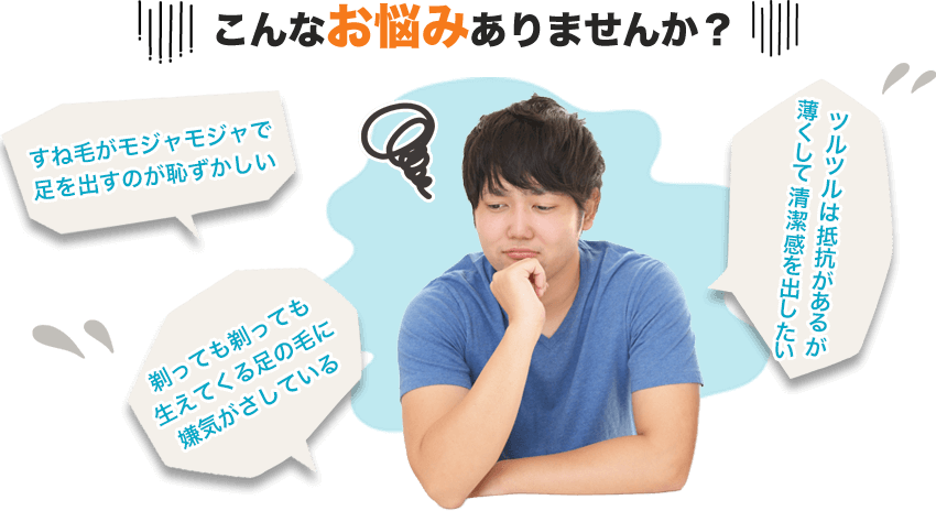 こんなお悩みありませんか？・すね毛がモジャモジャで足を出すのが恥ずかしい・剃っても剃っても生えてくる足の毛に嫌気がさしている・ツルツルは抵抗があるが薄くして清潔感を出したい