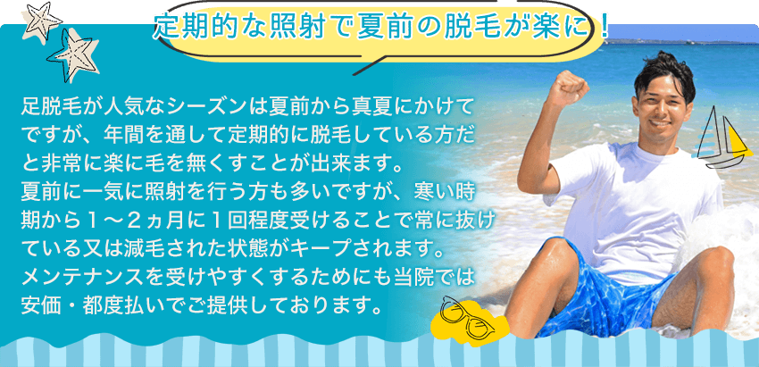 【定期的な照射で夏前の脱毛が楽に!】足脱毛が人気なシーズンは夏前から真夏にかけてですが、年間を通して定期的に脱毛している方だと非常に楽に毛を無くすことが出来ます。夏前に一気に照射を行う方も多いですが、寒い時期から1~2ヵ月に1回程度受けることで常に抜けている又は減毛された状態がキープされます。メンテナンスを受けやすくするためにも当院では安価・都度払いでご提供しております。