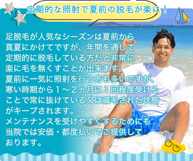 【定期的な照射で夏前の脱毛が楽に!】足脱毛が人気なシーズンは夏前から真夏にかけてですが、年間を通して定期的に脱毛している方だと非常に楽に毛を無くすことが出来ます。夏前に一気に照射を行う方も多いですが、寒い時期から1~2ヵ月に1回程度受けることで常に抜けている又は減毛された状態がキープされます。メンテナンスを受けやすくするためにも当院では安価・都度払いでご提供しております。