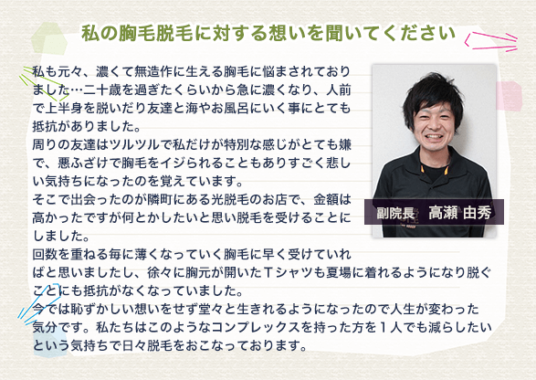 【私の胸毛脱毛に対する想いを聞いてください】私も元々、濃くて無造作に生える胸毛に悩まされておりました…二十歳を過ぎたくらいから急に濃くなり、人前で上半身を脱いだり友達と海やお風呂にいく事にとても抵抗がありました。周りの友達はツルツルで私だけが特別な感じがとても嫌で、悪ふざけで胸毛をイジられることもありすごく悲しい気持ちになったのを覚えています。そこで出会ったのが隣町にある光脱毛のお店で、金額は高かったですが何とかしたいと思い脱毛を受けることにしました。回数を重ねる毎に薄くなっていく胸毛に早く受けていればと思いましたし、徐々に胸元が開いたTシャツも夏場に着れるようになり脱ぐことにも抵抗がなくなっていました。今では恥ずかしい想いをせず堂々と生きれるようになったので人生が変わった気分です。私たちはこのようなコンプレックスを持った方を1人でも減らしたいという気持ちで日々脱毛をおこなっております。